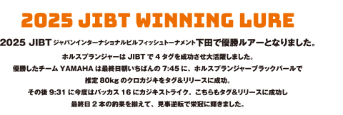 2025 JIBTジャパンインターナショナルビルフィッシュトーナメント下田で優勝ルアーとなりました。ホルスプランジャーはJIBTで4タグを成功させ大活躍しました。優勝したチームYAMAHAは最終日朝いちばんの7:45に、ホルスプランジャーブラックパールで推定80kgのクロカジキをタグ&リリースに成功。その後9:31に今度はバッカス16にカジキストライク。こちらもタグ&リリースに成功し最終日2本の釣果を揃えて、見事逆転で栄冠に輝きました。