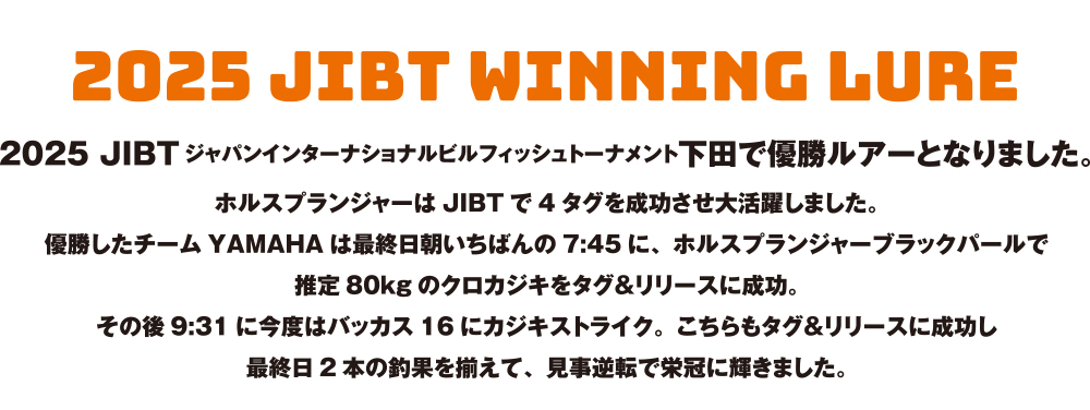 2025 JIBTジャパンインターナショナルビルフィッシュトーナメント下田で優勝ルアーとなりました。ホルスプランジャーはJIBTで4タグを成功させ大活躍しました。優勝したチームYAMAHAは最終日朝いちばんの7:45に、ホルスプランジャーブラックパールで推定80kgのクロカジキをタグ&リリースに成功。その後9:31に今度はバッカス16にカジキストライク。こちらもタグ&リリースに成功し最終日2本の釣果を揃えて、見事逆転で栄冠に輝きました。