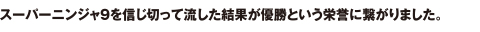 スーパーニンジャ9を信じ切って流した結果が優勝という栄誉に繋がりました。