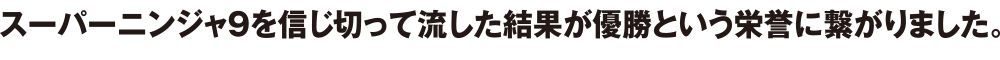 スーパーニンジャ9を信じ切って流した結果が優勝という栄誉に繋がりました。