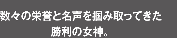 数々の栄誉と名声を掴み取ってきた勝利の女神。